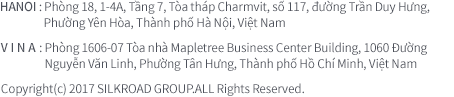 HANOI : Phòng 18, 1-4A,Tầng 7, Tòa tháp Charmvit, số 117, đường Trần Duy Hưng, Phường Yên Hòa, Thành phố Hà Nội, Việt Nam | VINA : Phòng 1606-07 Tòa nhà Mapletree Business Center Building, 1060 Đường Nguyễn Văn Linh, Phường Tân Hưng, Thành phố Hồ Chí Minh, Việt Nam | Copyright(c) 2017 SILKROAD GROUP.ALL Rights Reserved. 