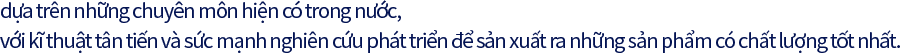 dựa trên những chuyên môn hiện có trong nước, với kĩ thuật tân tiến và sức mạnh nghiên cứu phát triển để sản xuất ra những sản phẩm có chất lượng tốt nhất.